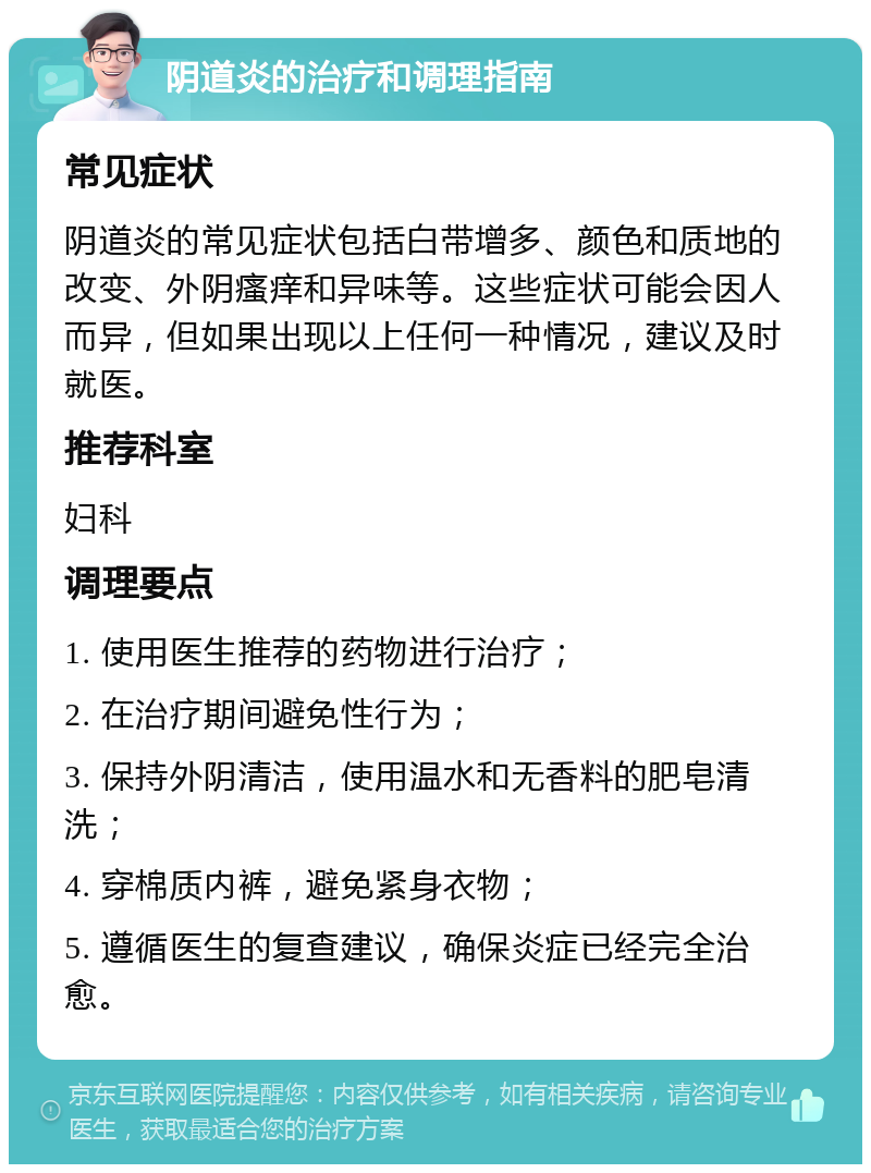 阴道炎的治疗和调理指南 常见症状 阴道炎的常见症状包括白带增多、颜色和质地的改变、外阴瘙痒和异味等。这些症状可能会因人而异，但如果出现以上任何一种情况，建议及时就医。 推荐科室 妇科 调理要点 1. 使用医生推荐的药物进行治疗； 2. 在治疗期间避免性行为； 3. 保持外阴清洁，使用温水和无香料的肥皂清洗； 4. 穿棉质内裤，避免紧身衣物； 5. 遵循医生的复查建议，确保炎症已经完全治愈。