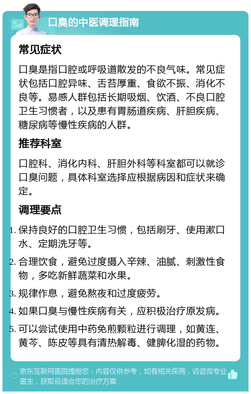 口臭的中医调理指南 常见症状 口臭是指口腔或呼吸道散发的不良气味。常见症状包括口腔异味、舌苔厚重、食欲不振、消化不良等。易感人群包括长期吸烟、饮酒、不良口腔卫生习惯者，以及患有胃肠道疾病、肝胆疾病、糖尿病等慢性疾病的人群。 推荐科室 口腔科、消化内科、肝胆外科等科室都可以就诊口臭问题，具体科室选择应根据病因和症状来确定。 调理要点 保持良好的口腔卫生习惯，包括刷牙、使用漱口水、定期洗牙等。 合理饮食，避免过度摄入辛辣、油腻、刺激性食物，多吃新鲜蔬菜和水果。 规律作息，避免熬夜和过度疲劳。 如果口臭与慢性疾病有关，应积极治疗原发病。 可以尝试使用中药免煎颗粒进行调理，如黄连、黄芩、陈皮等具有清热解毒、健脾化湿的药物。