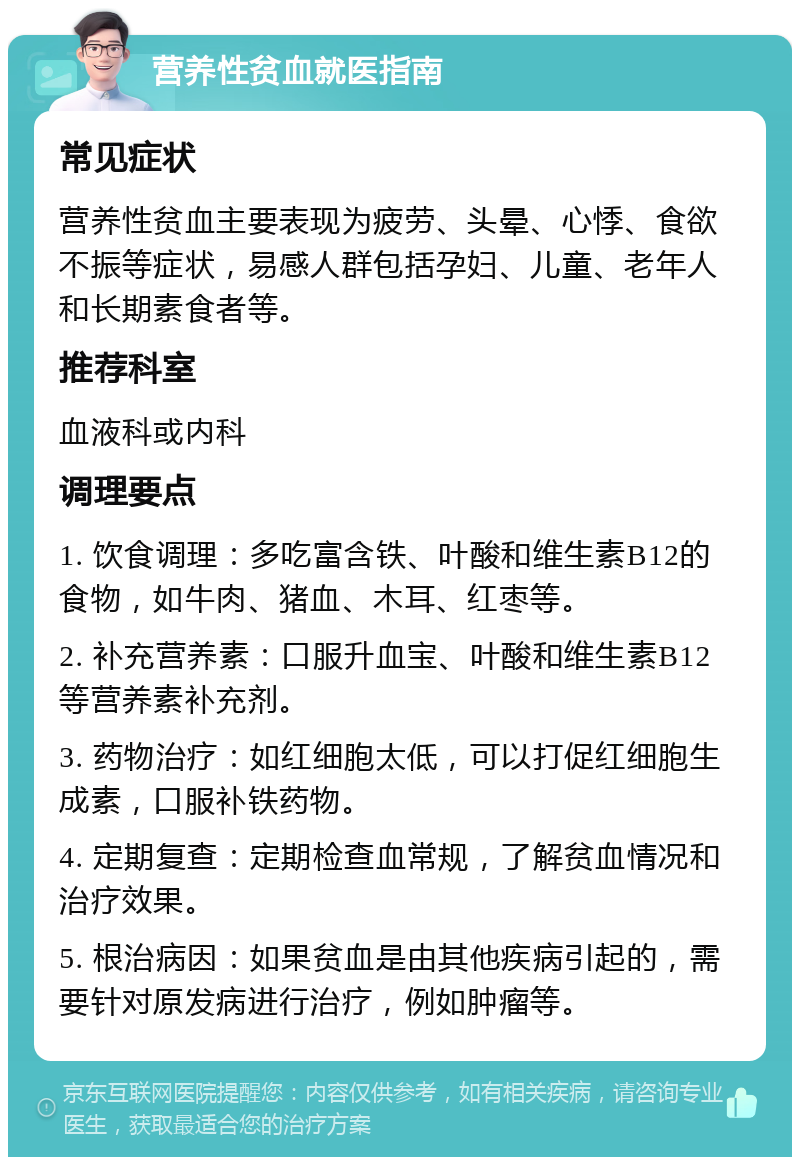 营养性贫血就医指南 常见症状 营养性贫血主要表现为疲劳、头晕、心悸、食欲不振等症状，易感人群包括孕妇、儿童、老年人和长期素食者等。 推荐科室 血液科或内科 调理要点 1. 饮食调理：多吃富含铁、叶酸和维生素B12的食物，如牛肉、猪血、木耳、红枣等。 2. 补充营养素：口服升血宝、叶酸和维生素B12等营养素补充剂。 3. 药物治疗：如红细胞太低，可以打促红细胞生成素，口服补铁药物。 4. 定期复查：定期检查血常规，了解贫血情况和治疗效果。 5. 根治病因：如果贫血是由其他疾病引起的，需要针对原发病进行治疗，例如肿瘤等。