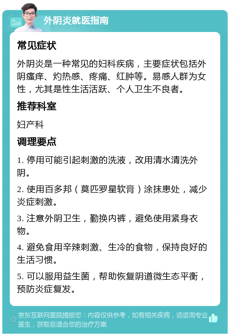 外阴炎就医指南 常见症状 外阴炎是一种常见的妇科疾病，主要症状包括外阴瘙痒、灼热感、疼痛、红肿等。易感人群为女性，尤其是性生活活跃、个人卫生不良者。 推荐科室 妇产科 调理要点 1. 停用可能引起刺激的洗液，改用清水清洗外阴。 2. 使用百多邦（莫匹罗星软膏）涂抹患处，减少炎症刺激。 3. 注意外阴卫生，勤换内裤，避免使用紧身衣物。 4. 避免食用辛辣刺激、生冷的食物，保持良好的生活习惯。 5. 可以服用益生菌，帮助恢复阴道微生态平衡，预防炎症复发。