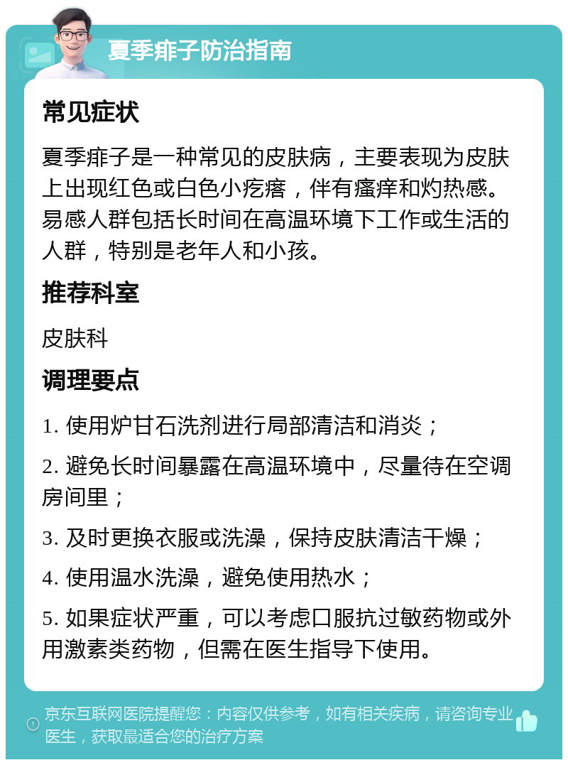 夏季痱子防治指南 常见症状 夏季痱子是一种常见的皮肤病，主要表现为皮肤上出现红色或白色小疙瘩，伴有瘙痒和灼热感。易感人群包括长时间在高温环境下工作或生活的人群，特别是老年人和小孩。 推荐科室 皮肤科 调理要点 1. 使用炉甘石洗剂进行局部清洁和消炎； 2. 避免长时间暴露在高温环境中，尽量待在空调房间里； 3. 及时更换衣服或洗澡，保持皮肤清洁干燥； 4. 使用温水洗澡，避免使用热水； 5. 如果症状严重，可以考虑口服抗过敏药物或外用激素类药物，但需在医生指导下使用。