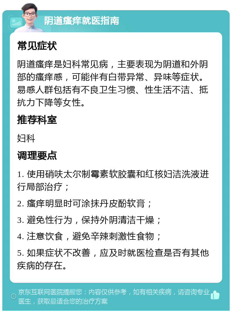 阴道瘙痒就医指南 常见症状 阴道瘙痒是妇科常见病，主要表现为阴道和外阴部的瘙痒感，可能伴有白带异常、异味等症状。易感人群包括有不良卫生习惯、性生活不洁、抵抗力下降等女性。 推荐科室 妇科 调理要点 1. 使用硝呋太尔制霉素软胶囊和红核妇洁洗液进行局部治疗； 2. 瘙痒明显时可涂抹丹皮酚软膏； 3. 避免性行为，保持外阴清洁干燥； 4. 注意饮食，避免辛辣刺激性食物； 5. 如果症状不改善，应及时就医检查是否有其他疾病的存在。