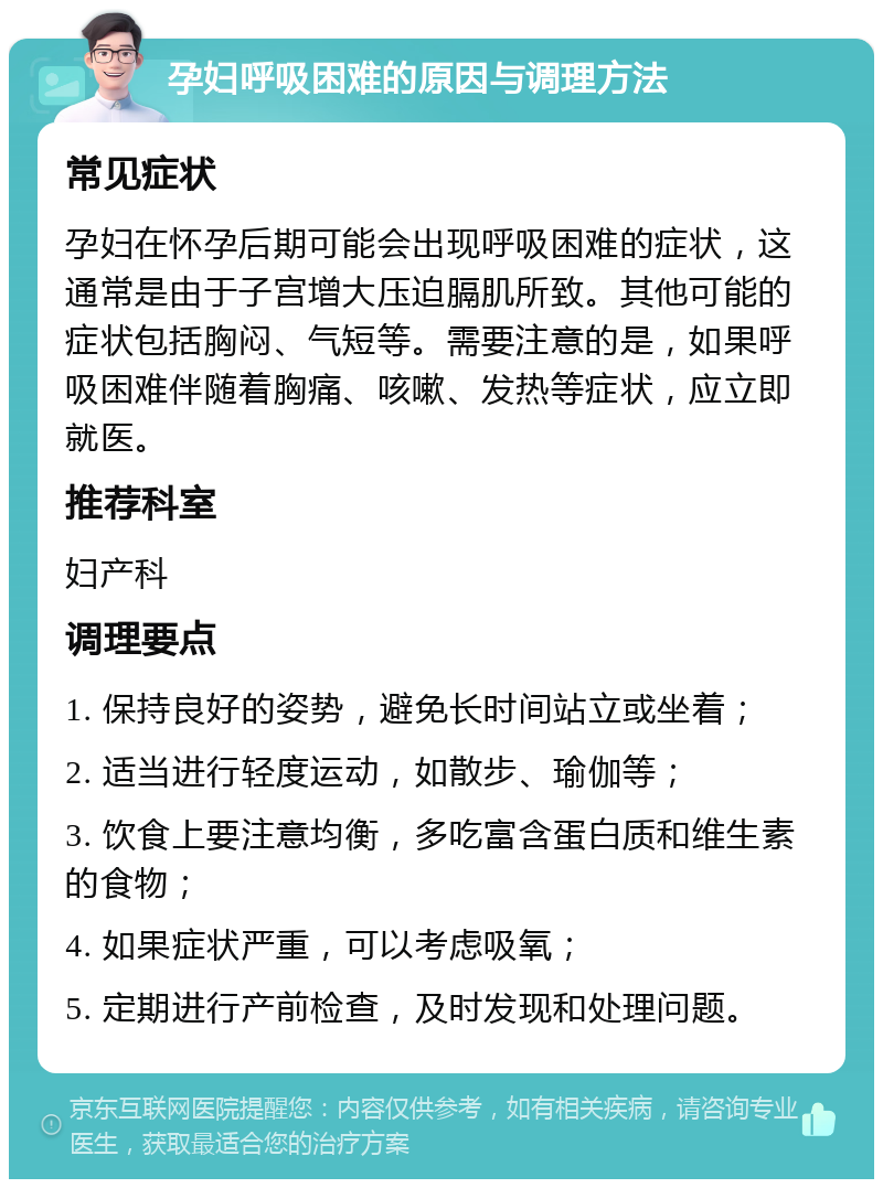 孕妇呼吸困难的原因与调理方法 常见症状 孕妇在怀孕后期可能会出现呼吸困难的症状，这通常是由于子宫增大压迫膈肌所致。其他可能的症状包括胸闷、气短等。需要注意的是，如果呼吸困难伴随着胸痛、咳嗽、发热等症状，应立即就医。 推荐科室 妇产科 调理要点 1. 保持良好的姿势，避免长时间站立或坐着； 2. 适当进行轻度运动，如散步、瑜伽等； 3. 饮食上要注意均衡，多吃富含蛋白质和维生素的食物； 4. 如果症状严重，可以考虑吸氧； 5. 定期进行产前检查，及时发现和处理问题。