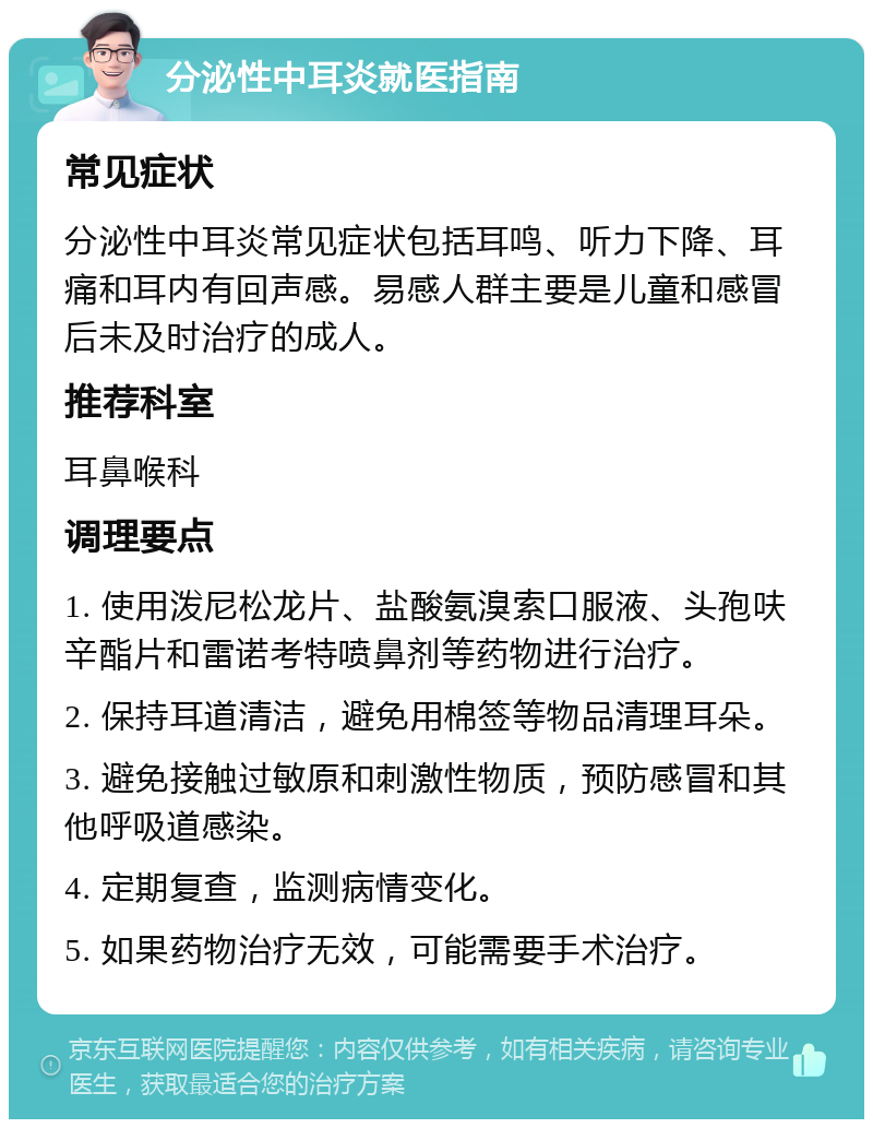 分泌性中耳炎就医指南 常见症状 分泌性中耳炎常见症状包括耳鸣、听力下降、耳痛和耳内有回声感。易感人群主要是儿童和感冒后未及时治疗的成人。 推荐科室 耳鼻喉科 调理要点 1. 使用泼尼松龙片、盐酸氨溴索口服液、头孢呋辛酯片和雷诺考特喷鼻剂等药物进行治疗。 2. 保持耳道清洁，避免用棉签等物品清理耳朵。 3. 避免接触过敏原和刺激性物质，预防感冒和其他呼吸道感染。 4. 定期复查，监测病情变化。 5. 如果药物治疗无效，可能需要手术治疗。