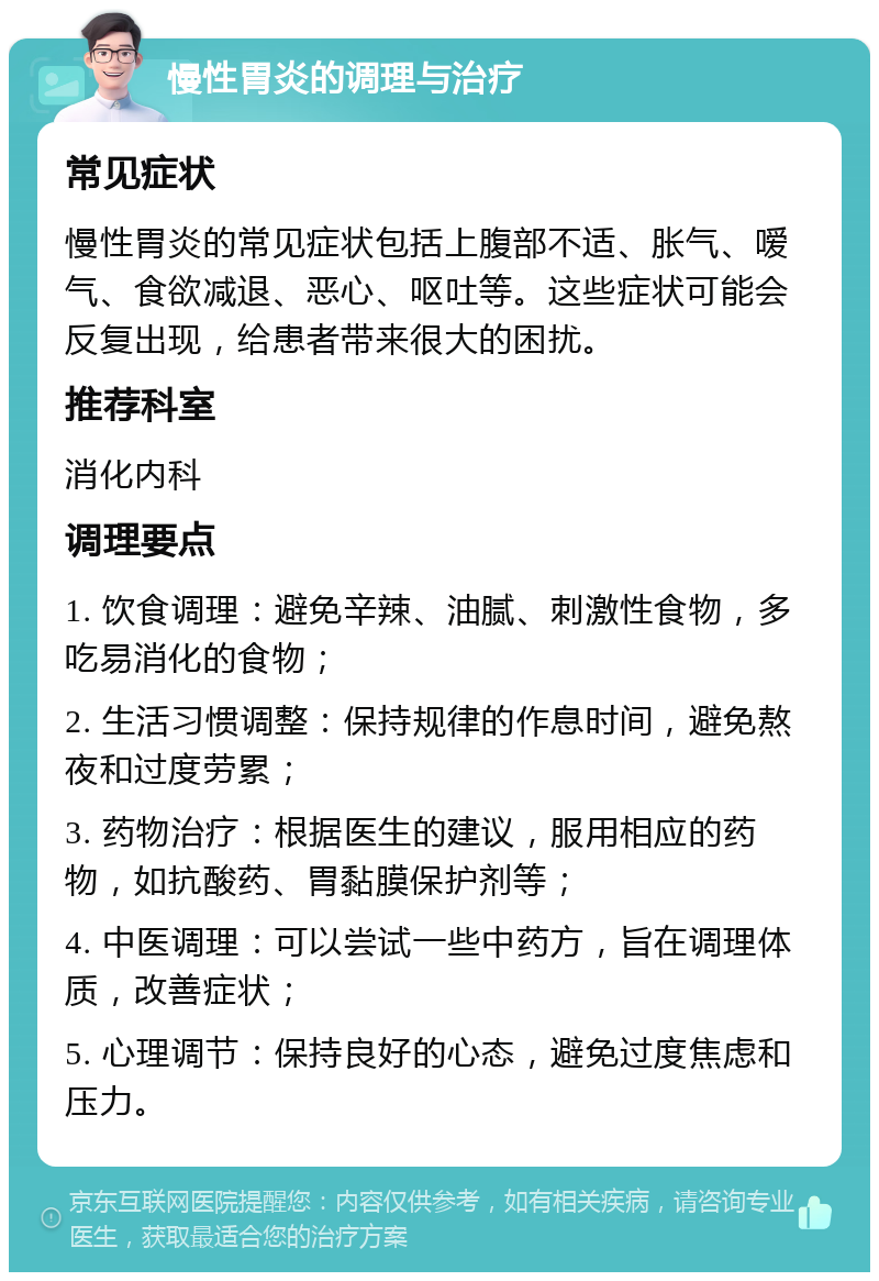 慢性胃炎的调理与治疗 常见症状 慢性胃炎的常见症状包括上腹部不适、胀气、嗳气、食欲减退、恶心、呕吐等。这些症状可能会反复出现，给患者带来很大的困扰。 推荐科室 消化内科 调理要点 1. 饮食调理：避免辛辣、油腻、刺激性食物，多吃易消化的食物； 2. 生活习惯调整：保持规律的作息时间，避免熬夜和过度劳累； 3. 药物治疗：根据医生的建议，服用相应的药物，如抗酸药、胃黏膜保护剂等； 4. 中医调理：可以尝试一些中药方，旨在调理体质，改善症状； 5. 心理调节：保持良好的心态，避免过度焦虑和压力。