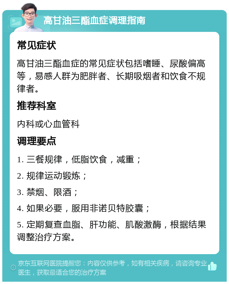 高甘油三酯血症调理指南 常见症状 高甘油三酯血症的常见症状包括嗜睡、尿酸偏高等，易感人群为肥胖者、长期吸烟者和饮食不规律者。 推荐科室 内科或心血管科 调理要点 1. 三餐规律，低脂饮食，减重； 2. 规律运动锻炼； 3. 禁烟、限酒； 4. 如果必要，服用非诺贝特胶囊； 5. 定期复查血脂、肝功能、肌酸激酶，根据结果调整治疗方案。