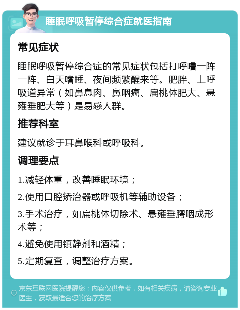 睡眠呼吸暂停综合症就医指南 常见症状 睡眠呼吸暂停综合症的常见症状包括打呼噜一阵一阵、白天嗜睡、夜间频繁醒来等。肥胖、上呼吸道异常（如鼻息肉、鼻咽癌、扁桃体肥大、悬雍垂肥大等）是易感人群。 推荐科室 建议就诊于耳鼻喉科或呼吸科。 调理要点 1.减轻体重，改善睡眠环境； 2.使用口腔矫治器或呼吸机等辅助设备； 3.手术治疗，如扁桃体切除术、悬雍垂腭咽成形术等； 4.避免使用镇静剂和酒精； 5.定期复查，调整治疗方案。