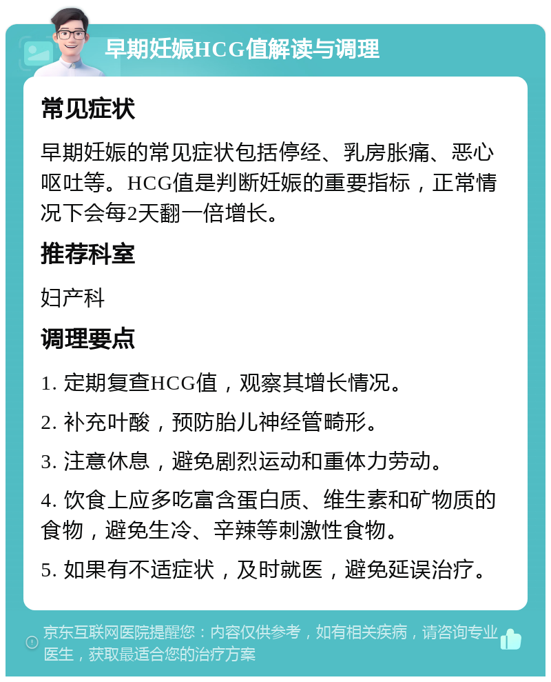 早期妊娠HCG值解读与调理 常见症状 早期妊娠的常见症状包括停经、乳房胀痛、恶心呕吐等。HCG值是判断妊娠的重要指标，正常情况下会每2天翻一倍增长。 推荐科室 妇产科 调理要点 1. 定期复查HCG值，观察其增长情况。 2. 补充叶酸，预防胎儿神经管畸形。 3. 注意休息，避免剧烈运动和重体力劳动。 4. 饮食上应多吃富含蛋白质、维生素和矿物质的食物，避免生冷、辛辣等刺激性食物。 5. 如果有不适症状，及时就医，避免延误治疗。