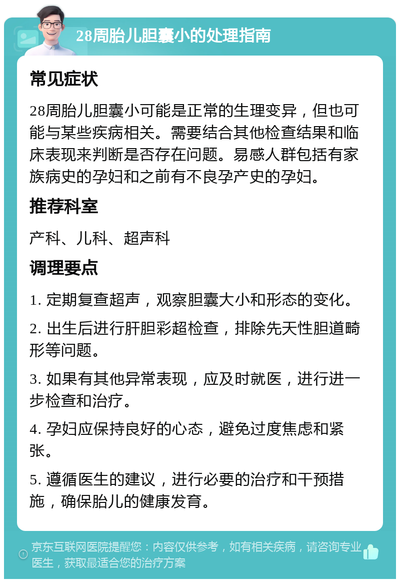 28周胎儿胆囊小的处理指南 常见症状 28周胎儿胆囊小可能是正常的生理变异，但也可能与某些疾病相关。需要结合其他检查结果和临床表现来判断是否存在问题。易感人群包括有家族病史的孕妇和之前有不良孕产史的孕妇。 推荐科室 产科、儿科、超声科 调理要点 1. 定期复查超声，观察胆囊大小和形态的变化。 2. 出生后进行肝胆彩超检查，排除先天性胆道畸形等问题。 3. 如果有其他异常表现，应及时就医，进行进一步检查和治疗。 4. 孕妇应保持良好的心态，避免过度焦虑和紧张。 5. 遵循医生的建议，进行必要的治疗和干预措施，确保胎儿的健康发育。