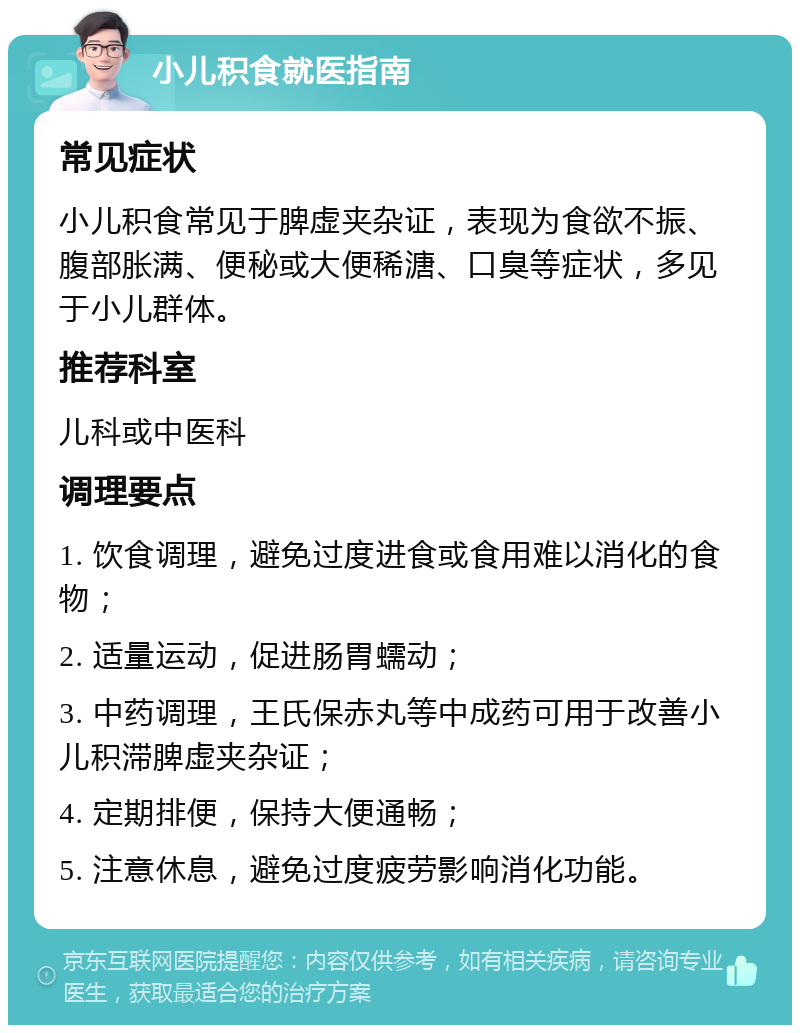 小儿积食就医指南 常见症状 小儿积食常见于脾虚夹杂证，表现为食欲不振、腹部胀满、便秘或大便稀溏、口臭等症状，多见于小儿群体。 推荐科室 儿科或中医科 调理要点 1. 饮食调理，避免过度进食或食用难以消化的食物； 2. 适量运动，促进肠胃蠕动； 3. 中药调理，王氏保赤丸等中成药可用于改善小儿积滞脾虚夹杂证； 4. 定期排便，保持大便通畅； 5. 注意休息，避免过度疲劳影响消化功能。