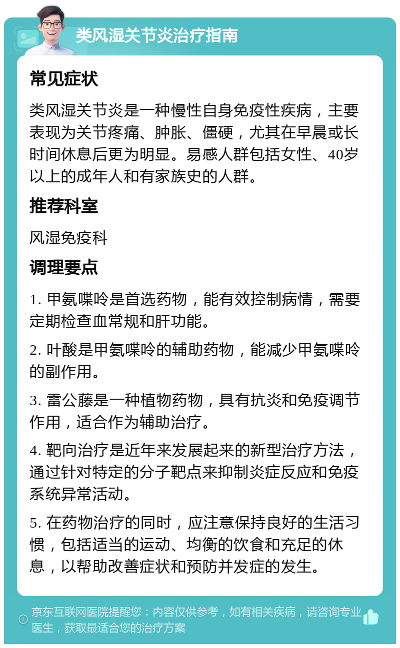 类风湿关节炎治疗指南 常见症状 类风湿关节炎是一种慢性自身免疫性疾病，主要表现为关节疼痛、肿胀、僵硬，尤其在早晨或长时间休息后更为明显。易感人群包括女性、40岁以上的成年人和有家族史的人群。 推荐科室 风湿免疫科 调理要点 1. 甲氨喋呤是首选药物，能有效控制病情，需要定期检查血常规和肝功能。 2. 叶酸是甲氨喋呤的辅助药物，能减少甲氨喋呤的副作用。 3. 雷公藤是一种植物药物，具有抗炎和免疫调节作用，适合作为辅助治疗。 4. 靶向治疗是近年来发展起来的新型治疗方法，通过针对特定的分子靶点来抑制炎症反应和免疫系统异常活动。 5. 在药物治疗的同时，应注意保持良好的生活习惯，包括适当的运动、均衡的饮食和充足的休息，以帮助改善症状和预防并发症的发生。