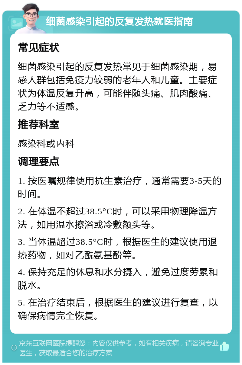 细菌感染引起的反复发热就医指南 常见症状 细菌感染引起的反复发热常见于细菌感染期，易感人群包括免疫力较弱的老年人和儿童。主要症状为体温反复升高，可能伴随头痛、肌肉酸痛、乏力等不适感。 推荐科室 感染科或内科 调理要点 1. 按医嘱规律使用抗生素治疗，通常需要3-5天的时间。 2. 在体温不超过38.5°C时，可以采用物理降温方法，如用温水擦浴或冷敷额头等。 3. 当体温超过38.5°C时，根据医生的建议使用退热药物，如对乙酰氨基酚等。 4. 保持充足的休息和水分摄入，避免过度劳累和脱水。 5. 在治疗结束后，根据医生的建议进行复查，以确保病情完全恢复。