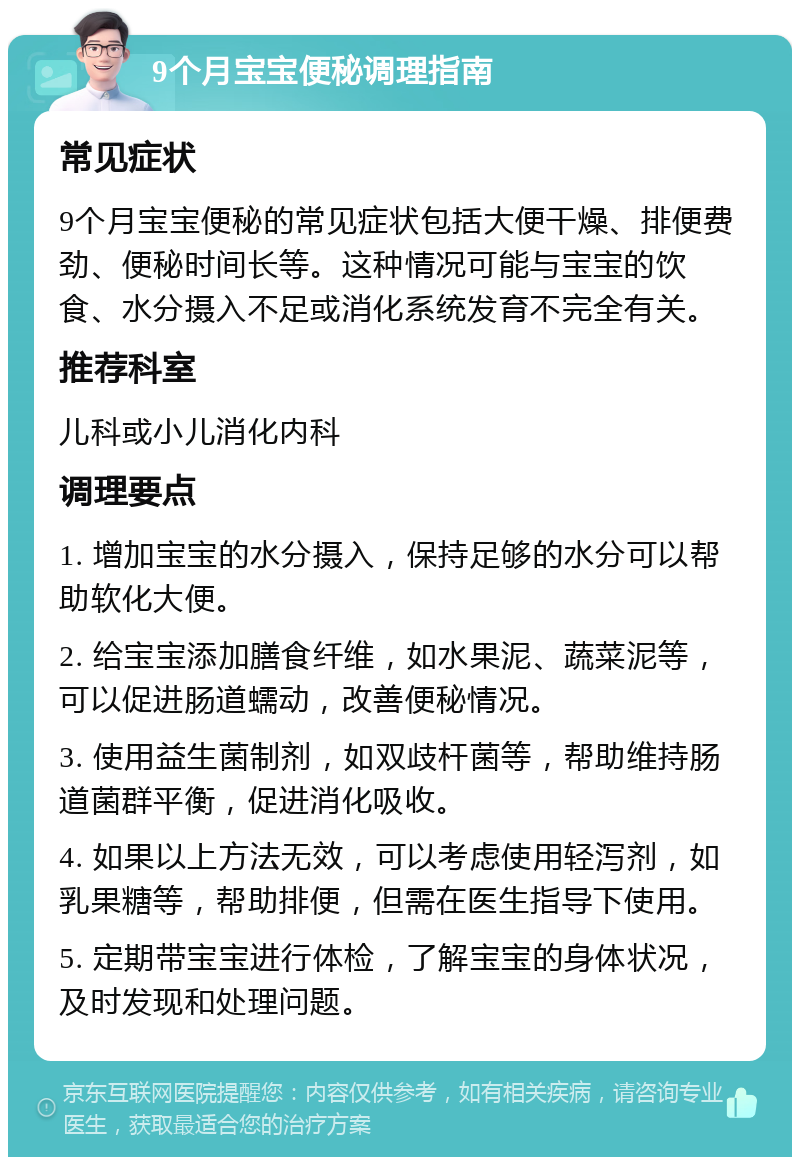 9个月宝宝便秘调理指南 常见症状 9个月宝宝便秘的常见症状包括大便干燥、排便费劲、便秘时间长等。这种情况可能与宝宝的饮食、水分摄入不足或消化系统发育不完全有关。 推荐科室 儿科或小儿消化内科 调理要点 1. 增加宝宝的水分摄入，保持足够的水分可以帮助软化大便。 2. 给宝宝添加膳食纤维，如水果泥、蔬菜泥等，可以促进肠道蠕动，改善便秘情况。 3. 使用益生菌制剂，如双歧杆菌等，帮助维持肠道菌群平衡，促进消化吸收。 4. 如果以上方法无效，可以考虑使用轻泻剂，如乳果糖等，帮助排便，但需在医生指导下使用。 5. 定期带宝宝进行体检，了解宝宝的身体状况，及时发现和处理问题。