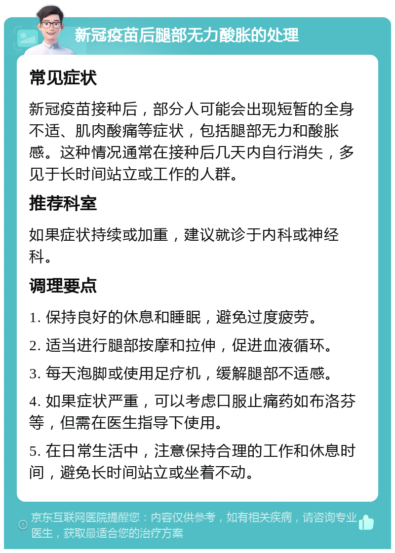 新冠疫苗后腿部无力酸胀的处理 常见症状 新冠疫苗接种后，部分人可能会出现短暂的全身不适、肌肉酸痛等症状，包括腿部无力和酸胀感。这种情况通常在接种后几天内自行消失，多见于长时间站立或工作的人群。 推荐科室 如果症状持续或加重，建议就诊于内科或神经科。 调理要点 1. 保持良好的休息和睡眠，避免过度疲劳。 2. 适当进行腿部按摩和拉伸，促进血液循环。 3. 每天泡脚或使用足疗机，缓解腿部不适感。 4. 如果症状严重，可以考虑口服止痛药如布洛芬等，但需在医生指导下使用。 5. 在日常生活中，注意保持合理的工作和休息时间，避免长时间站立或坐着不动。