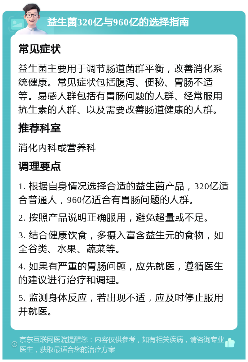 益生菌320亿与960亿的选择指南 常见症状 益生菌主要用于调节肠道菌群平衡，改善消化系统健康。常见症状包括腹泻、便秘、胃肠不适等。易感人群包括有胃肠问题的人群、经常服用抗生素的人群、以及需要改善肠道健康的人群。 推荐科室 消化内科或营养科 调理要点 1. 根据自身情况选择合适的益生菌产品，320亿适合普通人，960亿适合有胃肠问题的人群。 2. 按照产品说明正确服用，避免超量或不足。 3. 结合健康饮食，多摄入富含益生元的食物，如全谷类、水果、蔬菜等。 4. 如果有严重的胃肠问题，应先就医，遵循医生的建议进行治疗和调理。 5. 监测身体反应，若出现不适，应及时停止服用并就医。