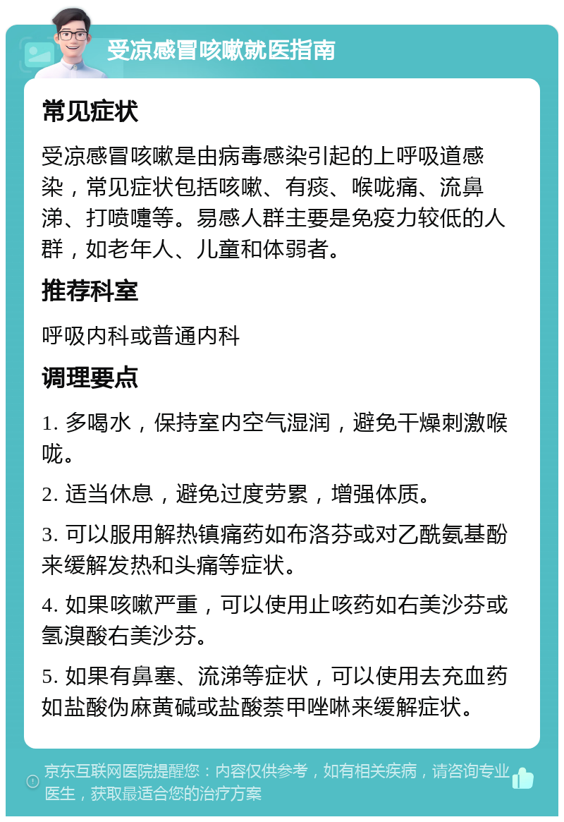 受凉感冒咳嗽就医指南 常见症状 受凉感冒咳嗽是由病毒感染引起的上呼吸道感染，常见症状包括咳嗽、有痰、喉咙痛、流鼻涕、打喷嚏等。易感人群主要是免疫力较低的人群，如老年人、儿童和体弱者。 推荐科室 呼吸内科或普通内科 调理要点 1. 多喝水，保持室内空气湿润，避免干燥刺激喉咙。 2. 适当休息，避免过度劳累，增强体质。 3. 可以服用解热镇痛药如布洛芬或对乙酰氨基酚来缓解发热和头痛等症状。 4. 如果咳嗽严重，可以使用止咳药如右美沙芬或氢溴酸右美沙芬。 5. 如果有鼻塞、流涕等症状，可以使用去充血药如盐酸伪麻黄碱或盐酸萘甲唑啉来缓解症状。