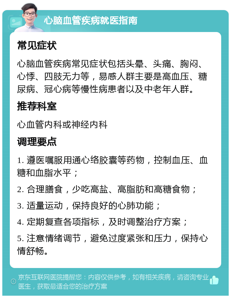 心脑血管疾病就医指南 常见症状 心脑血管疾病常见症状包括头晕、头痛、胸闷、心悸、四肢无力等，易感人群主要是高血压、糖尿病、冠心病等慢性病患者以及中老年人群。 推荐科室 心血管内科或神经内科 调理要点 1. 遵医嘱服用通心络胶囊等药物，控制血压、血糖和血脂水平； 2. 合理膳食，少吃高盐、高脂肪和高糖食物； 3. 适量运动，保持良好的心肺功能； 4. 定期复查各项指标，及时调整治疗方案； 5. 注意情绪调节，避免过度紧张和压力，保持心情舒畅。