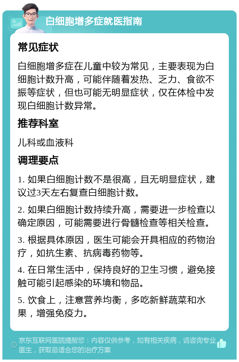 白细胞增多症就医指南 常见症状 白细胞增多症在儿童中较为常见，主要表现为白细胞计数升高，可能伴随着发热、乏力、食欲不振等症状，但也可能无明显症状，仅在体检中发现白细胞计数异常。 推荐科室 儿科或血液科 调理要点 1. 如果白细胞计数不是很高，且无明显症状，建议过3天左右复查白细胞计数。 2. 如果白细胞计数持续升高，需要进一步检查以确定原因，可能需要进行骨髓检查等相关检查。 3. 根据具体原因，医生可能会开具相应的药物治疗，如抗生素、抗病毒药物等。 4. 在日常生活中，保持良好的卫生习惯，避免接触可能引起感染的环境和物品。 5. 饮食上，注意营养均衡，多吃新鲜蔬菜和水果，增强免疫力。