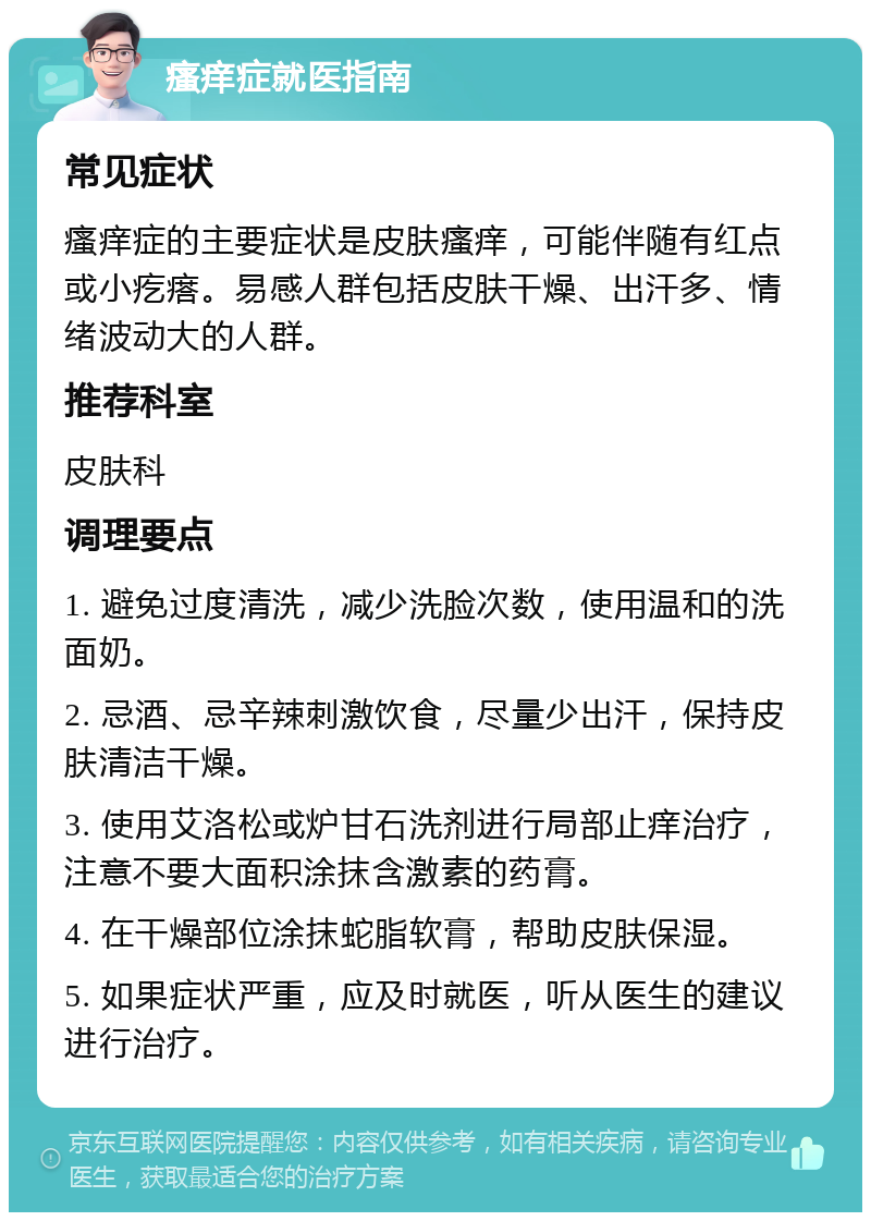 瘙痒症就医指南 常见症状 瘙痒症的主要症状是皮肤瘙痒，可能伴随有红点或小疙瘩。易感人群包括皮肤干燥、出汗多、情绪波动大的人群。 推荐科室 皮肤科 调理要点 1. 避免过度清洗，减少洗脸次数，使用温和的洗面奶。 2. 忌酒、忌辛辣刺激饮食，尽量少出汗，保持皮肤清洁干燥。 3. 使用艾洛松或炉甘石洗剂进行局部止痒治疗，注意不要大面积涂抹含激素的药膏。 4. 在干燥部位涂抹蛇脂软膏，帮助皮肤保湿。 5. 如果症状严重，应及时就医，听从医生的建议进行治疗。