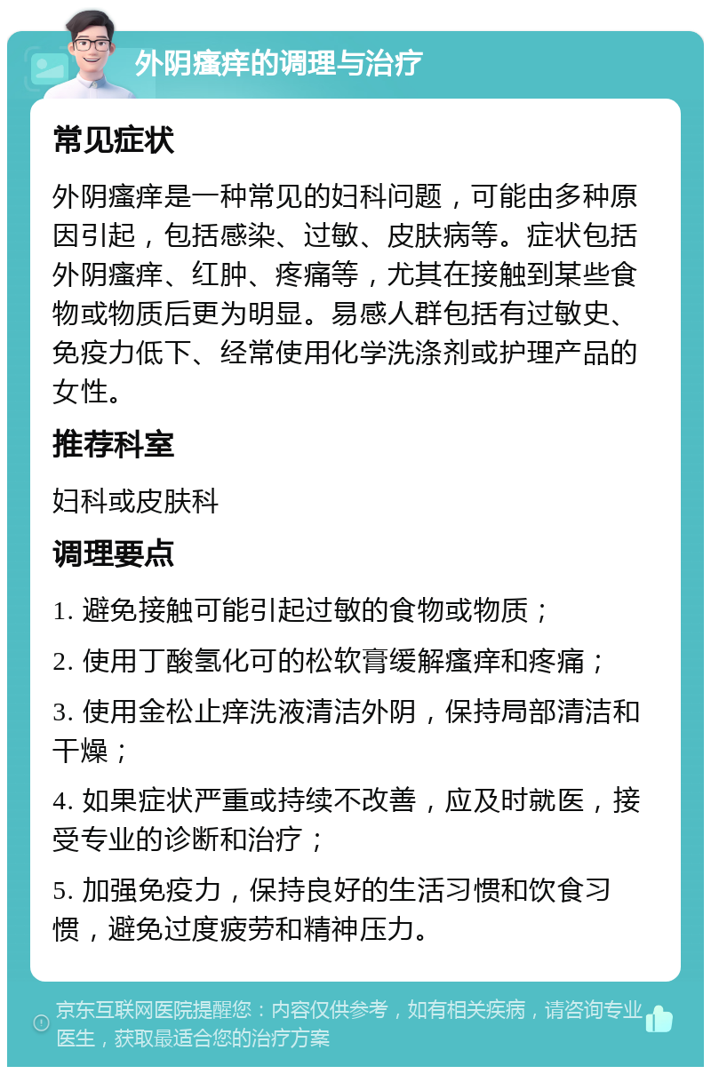 外阴瘙痒的调理与治疗 常见症状 外阴瘙痒是一种常见的妇科问题，可能由多种原因引起，包括感染、过敏、皮肤病等。症状包括外阴瘙痒、红肿、疼痛等，尤其在接触到某些食物或物质后更为明显。易感人群包括有过敏史、免疫力低下、经常使用化学洗涤剂或护理产品的女性。 推荐科室 妇科或皮肤科 调理要点 1. 避免接触可能引起过敏的食物或物质； 2. 使用丁酸氢化可的松软膏缓解瘙痒和疼痛； 3. 使用金松止痒洗液清洁外阴，保持局部清洁和干燥； 4. 如果症状严重或持续不改善，应及时就医，接受专业的诊断和治疗； 5. 加强免疫力，保持良好的生活习惯和饮食习惯，避免过度疲劳和精神压力。