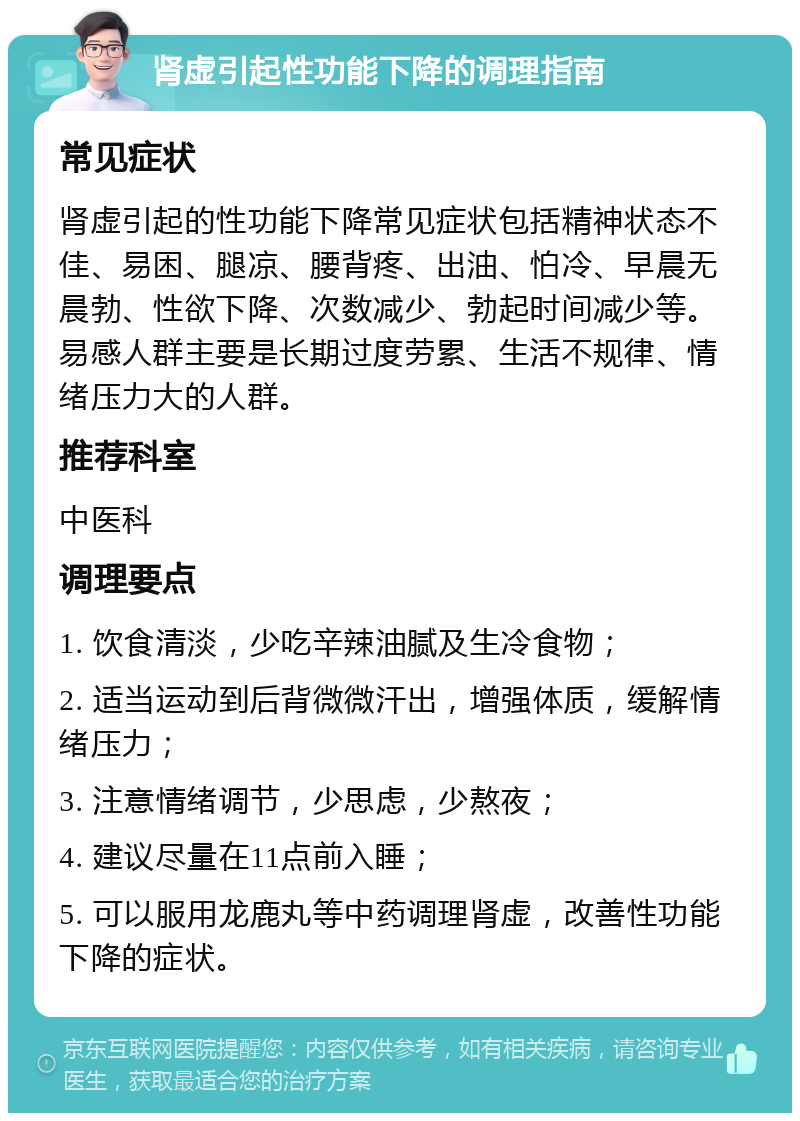 肾虚引起性功能下降的调理指南 常见症状 肾虚引起的性功能下降常见症状包括精神状态不佳、易困、腿凉、腰背疼、出油、怕冷、早晨无晨勃、性欲下降、次数减少、勃起时间减少等。易感人群主要是长期过度劳累、生活不规律、情绪压力大的人群。 推荐科室 中医科 调理要点 1. 饮食清淡，少吃辛辣油腻及生冷食物； 2. 适当运动到后背微微汗出，增强体质，缓解情绪压力； 3. 注意情绪调节，少思虑，少熬夜； 4. 建议尽量在11点前入睡； 5. 可以服用龙鹿丸等中药调理肾虚，改善性功能下降的症状。