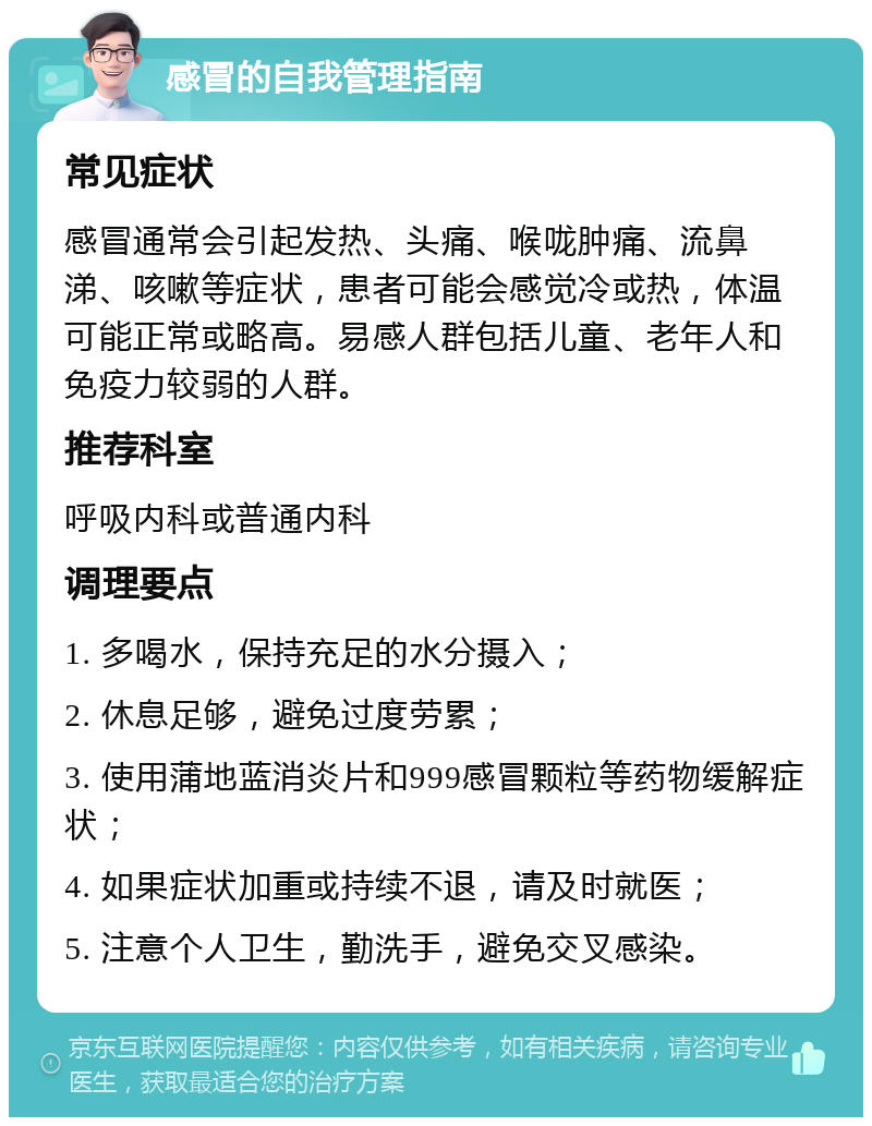 感冒的自我管理指南 常见症状 感冒通常会引起发热、头痛、喉咙肿痛、流鼻涕、咳嗽等症状，患者可能会感觉冷或热，体温可能正常或略高。易感人群包括儿童、老年人和免疫力较弱的人群。 推荐科室 呼吸内科或普通内科 调理要点 1. 多喝水，保持充足的水分摄入； 2. 休息足够，避免过度劳累； 3. 使用蒲地蓝消炎片和999感冒颗粒等药物缓解症状； 4. 如果症状加重或持续不退，请及时就医； 5. 注意个人卫生，勤洗手，避免交叉感染。