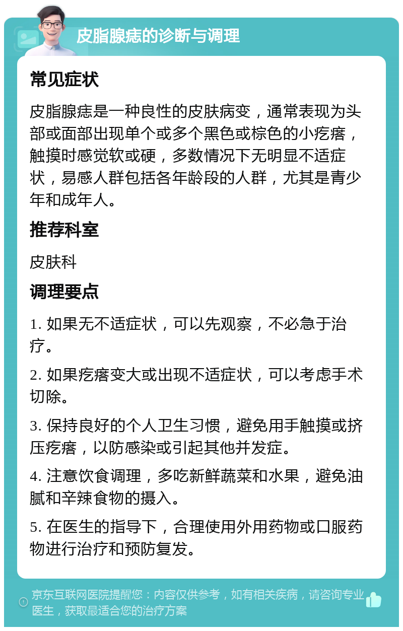 皮脂腺痣的诊断与调理 常见症状 皮脂腺痣是一种良性的皮肤病变，通常表现为头部或面部出现单个或多个黑色或棕色的小疙瘩，触摸时感觉软或硬，多数情况下无明显不适症状，易感人群包括各年龄段的人群，尤其是青少年和成年人。 推荐科室 皮肤科 调理要点 1. 如果无不适症状，可以先观察，不必急于治疗。 2. 如果疙瘩变大或出现不适症状，可以考虑手术切除。 3. 保持良好的个人卫生习惯，避免用手触摸或挤压疙瘩，以防感染或引起其他并发症。 4. 注意饮食调理，多吃新鲜蔬菜和水果，避免油腻和辛辣食物的摄入。 5. 在医生的指导下，合理使用外用药物或口服药物进行治疗和预防复发。