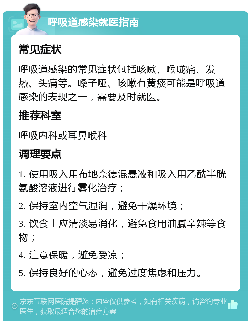 呼吸道感染就医指南 常见症状 呼吸道感染的常见症状包括咳嗽、喉咙痛、发热、头痛等。嗓子哑、咳嗽有黄痰可能是呼吸道感染的表现之一，需要及时就医。 推荐科室 呼吸内科或耳鼻喉科 调理要点 1. 使用吸入用布地奈德混悬液和吸入用乙酰半胱氨酸溶液进行雾化治疗； 2. 保持室内空气湿润，避免干燥环境； 3. 饮食上应清淡易消化，避免食用油腻辛辣等食物； 4. 注意保暖，避免受凉； 5. 保持良好的心态，避免过度焦虑和压力。