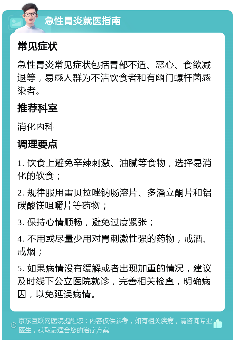 急性胃炎就医指南 常见症状 急性胃炎常见症状包括胃部不适、恶心、食欲减退等，易感人群为不洁饮食者和有幽门螺杆菌感染者。 推荐科室 消化内科 调理要点 1. 饮食上避免辛辣刺激、油腻等食物，选择易消化的软食； 2. 规律服用雷贝拉唑钠肠溶片、多潘立酮片和铝碳酸镁咀嚼片等药物； 3. 保持心情顺畅，避免过度紧张； 4. 不用或尽量少用对胃刺激性强的药物，戒酒、戒烟； 5. 如果病情没有缓解或者出现加重的情况，建议及时线下公立医院就诊，完善相关检查，明确病因，以免延误病情。