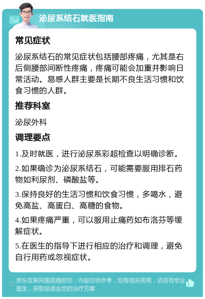 泌尿系结石就医指南 常见症状 泌尿系结石的常见症状包括腰部疼痛，尤其是右后侧腰部间断性疼痛，疼痛可能会加重并影响日常活动。易感人群主要是长期不良生活习惯和饮食习惯的人群。 推荐科室 泌尿外科 调理要点 1.及时就医，进行泌尿系彩超检查以明确诊断。 2.如果确诊为泌尿系结石，可能需要服用排石药物如利尿剂、磷酸盐等。 3.保持良好的生活习惯和饮食习惯，多喝水，避免高盐、高蛋白、高糖的食物。 4.如果疼痛严重，可以服用止痛药如布洛芬等缓解症状。 5.在医生的指导下进行相应的治疗和调理，避免自行用药或忽视症状。