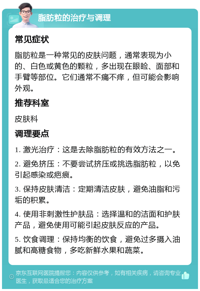 脂肪粒的治疗与调理 常见症状 脂肪粒是一种常见的皮肤问题，通常表现为小的、白色或黄色的颗粒，多出现在眼睑、面部和手臂等部位。它们通常不痛不痒，但可能会影响外观。 推荐科室 皮肤科 调理要点 1. 激光治疗：这是去除脂肪粒的有效方法之一。 2. 避免挤压：不要尝试挤压或挑选脂肪粒，以免引起感染或疤痕。 3. 保持皮肤清洁：定期清洁皮肤，避免油脂和污垢的积累。 4. 使用非刺激性护肤品：选择温和的洁面和护肤产品，避免使用可能引起皮肤反应的产品。 5. 饮食调理：保持均衡的饮食，避免过多摄入油腻和高糖食物，多吃新鲜水果和蔬菜。