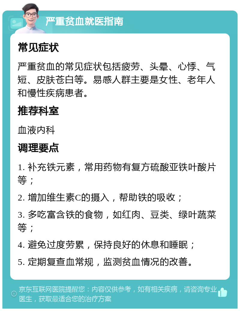 严重贫血就医指南 常见症状 严重贫血的常见症状包括疲劳、头晕、心悸、气短、皮肤苍白等。易感人群主要是女性、老年人和慢性疾病患者。 推荐科室 血液内科 调理要点 1. 补充铁元素，常用药物有复方硫酸亚铁叶酸片等； 2. 增加维生素C的摄入，帮助铁的吸收； 3. 多吃富含铁的食物，如红肉、豆类、绿叶蔬菜等； 4. 避免过度劳累，保持良好的休息和睡眠； 5. 定期复查血常规，监测贫血情况的改善。