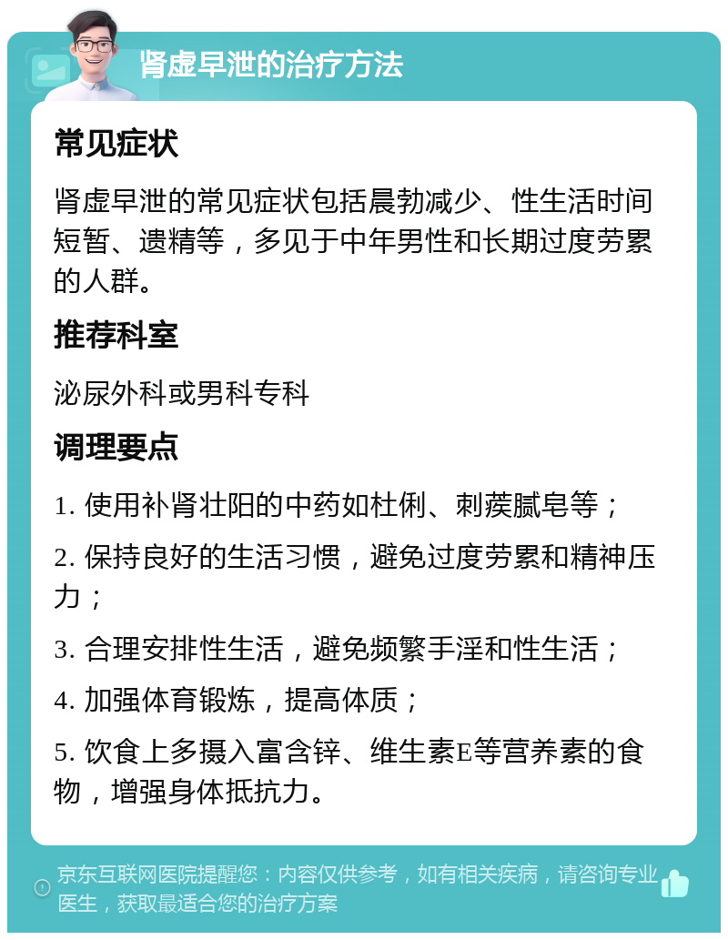 肾虚早泄的治疗方法 常见症状 肾虚早泄的常见症状包括晨勃减少、性生活时间短暂、遗精等，多见于中年男性和长期过度劳累的人群。 推荐科室 泌尿外科或男科专科 调理要点 1. 使用补肾壮阳的中药如杜俐、刺蒺腻皂等； 2. 保持良好的生活习惯，避免过度劳累和精神压力； 3. 合理安排性生活，避免频繁手淫和性生活； 4. 加强体育锻炼，提高体质； 5. 饮食上多摄入富含锌、维生素E等营养素的食物，增强身体抵抗力。