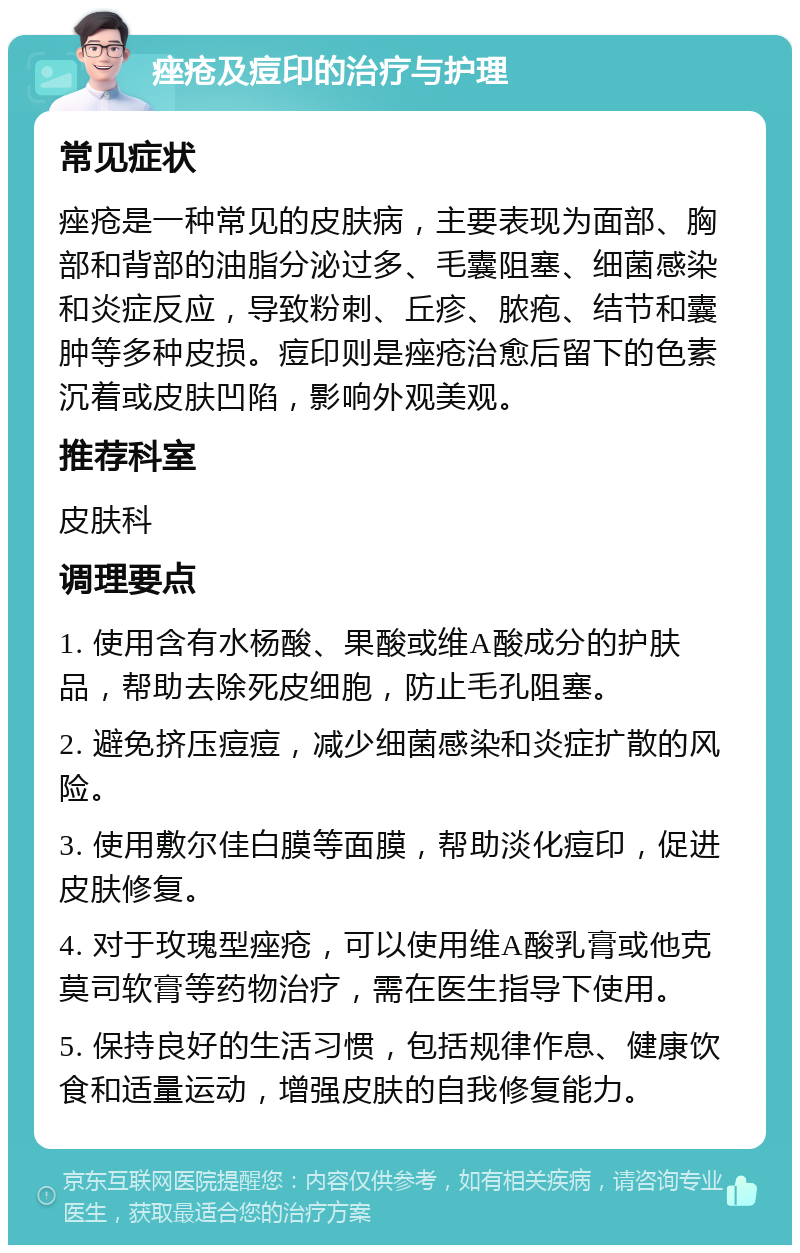 痤疮及痘印的治疗与护理 常见症状 痤疮是一种常见的皮肤病，主要表现为面部、胸部和背部的油脂分泌过多、毛囊阻塞、细菌感染和炎症反应，导致粉刺、丘疹、脓疱、结节和囊肿等多种皮损。痘印则是痤疮治愈后留下的色素沉着或皮肤凹陷，影响外观美观。 推荐科室 皮肤科 调理要点 1. 使用含有水杨酸、果酸或维A酸成分的护肤品，帮助去除死皮细胞，防止毛孔阻塞。 2. 避免挤压痘痘，减少细菌感染和炎症扩散的风险。 3. 使用敷尔佳白膜等面膜，帮助淡化痘印，促进皮肤修复。 4. 对于玫瑰型痤疮，可以使用维A酸乳膏或他克莫司软膏等药物治疗，需在医生指导下使用。 5. 保持良好的生活习惯，包括规律作息、健康饮食和适量运动，增强皮肤的自我修复能力。