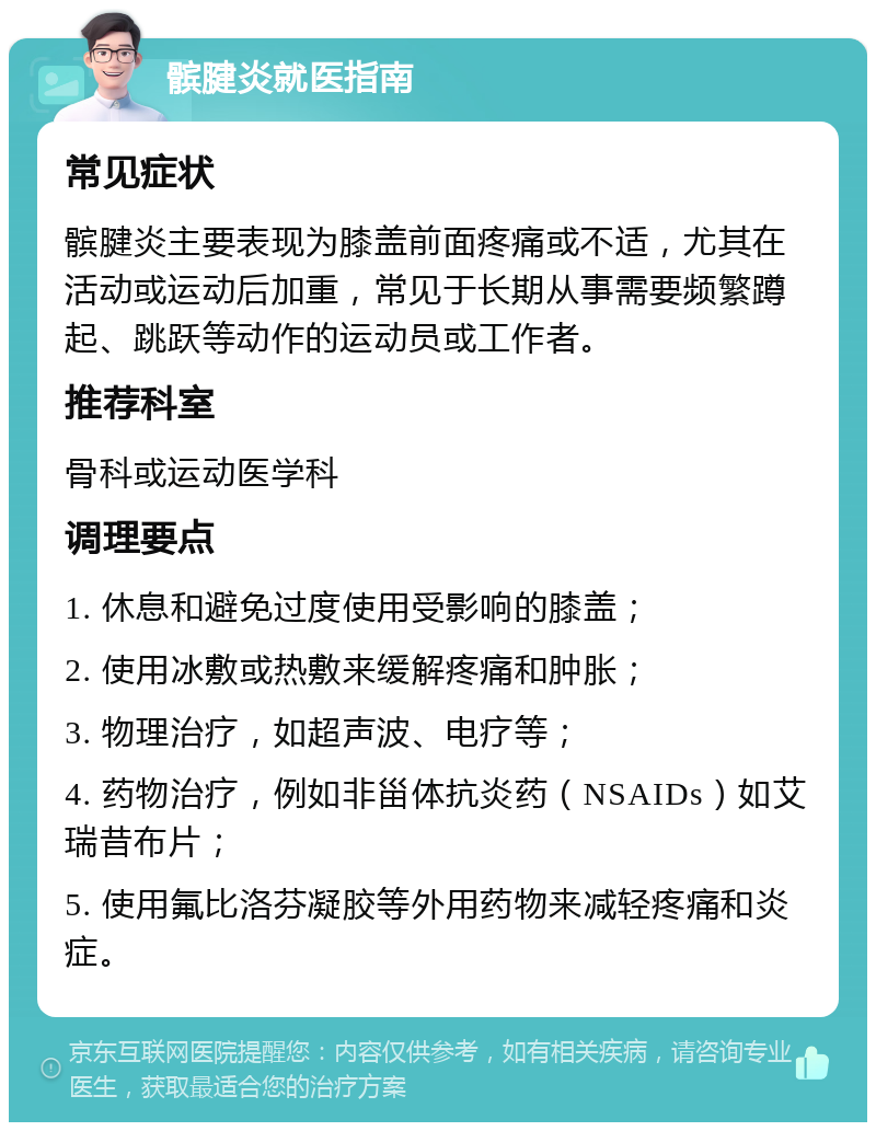 髌腱炎就医指南 常见症状 髌腱炎主要表现为膝盖前面疼痛或不适，尤其在活动或运动后加重，常见于长期从事需要频繁蹲起、跳跃等动作的运动员或工作者。 推荐科室 骨科或运动医学科 调理要点 1. 休息和避免过度使用受影响的膝盖； 2. 使用冰敷或热敷来缓解疼痛和肿胀； 3. 物理治疗，如超声波、电疗等； 4. 药物治疗，例如非甾体抗炎药（NSAIDs）如艾瑞昔布片； 5. 使用氟比洛芬凝胶等外用药物来减轻疼痛和炎症。