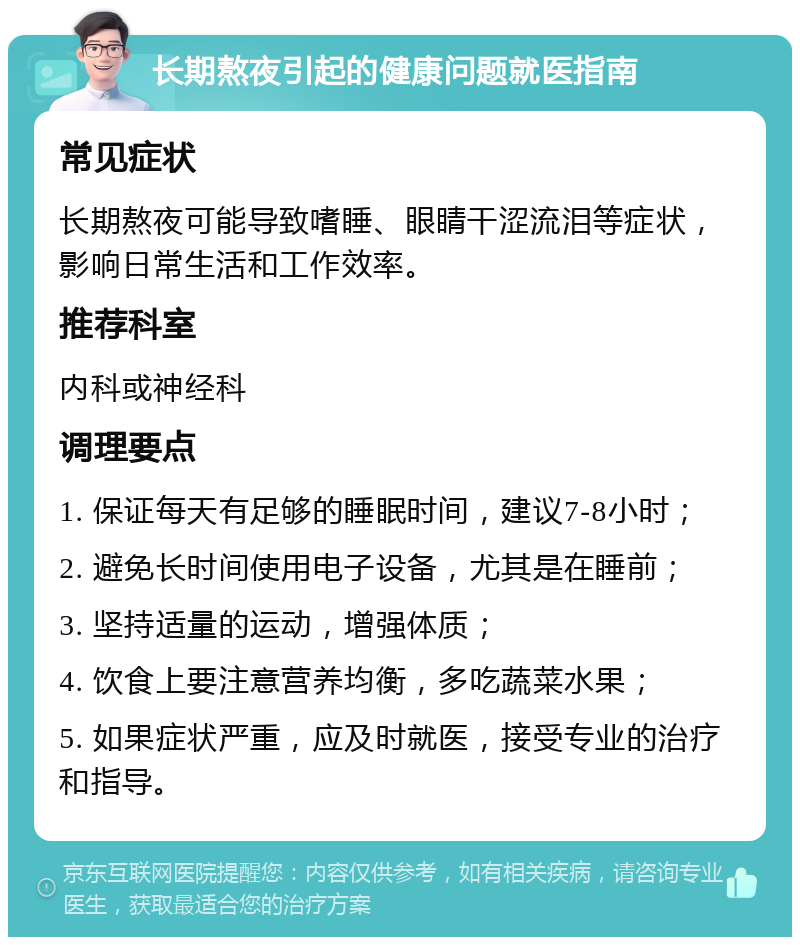 长期熬夜引起的健康问题就医指南 常见症状 长期熬夜可能导致嗜睡、眼睛干涩流泪等症状，影响日常生活和工作效率。 推荐科室 内科或神经科 调理要点 1. 保证每天有足够的睡眠时间，建议7-8小时； 2. 避免长时间使用电子设备，尤其是在睡前； 3. 坚持适量的运动，增强体质； 4. 饮食上要注意营养均衡，多吃蔬菜水果； 5. 如果症状严重，应及时就医，接受专业的治疗和指导。