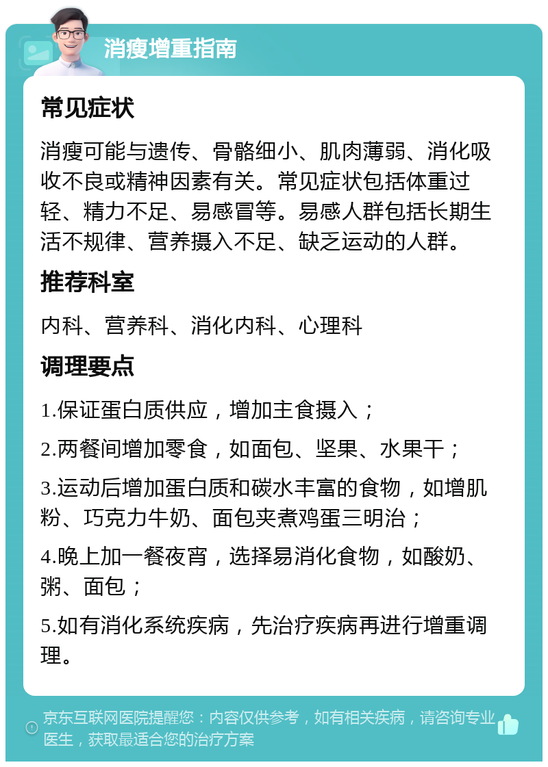 消瘦增重指南 常见症状 消瘦可能与遗传、骨骼细小、肌肉薄弱、消化吸收不良或精神因素有关。常见症状包括体重过轻、精力不足、易感冒等。易感人群包括长期生活不规律、营养摄入不足、缺乏运动的人群。 推荐科室 内科、营养科、消化内科、心理科 调理要点 1.保证蛋白质供应，增加主食摄入； 2.两餐间增加零食，如面包、坚果、水果干； 3.运动后增加蛋白质和碳水丰富的食物，如增肌粉、巧克力牛奶、面包夹煮鸡蛋三明治； 4.晚上加一餐夜宵，选择易消化食物，如酸奶、粥、面包； 5.如有消化系统疾病，先治疗疾病再进行增重调理。