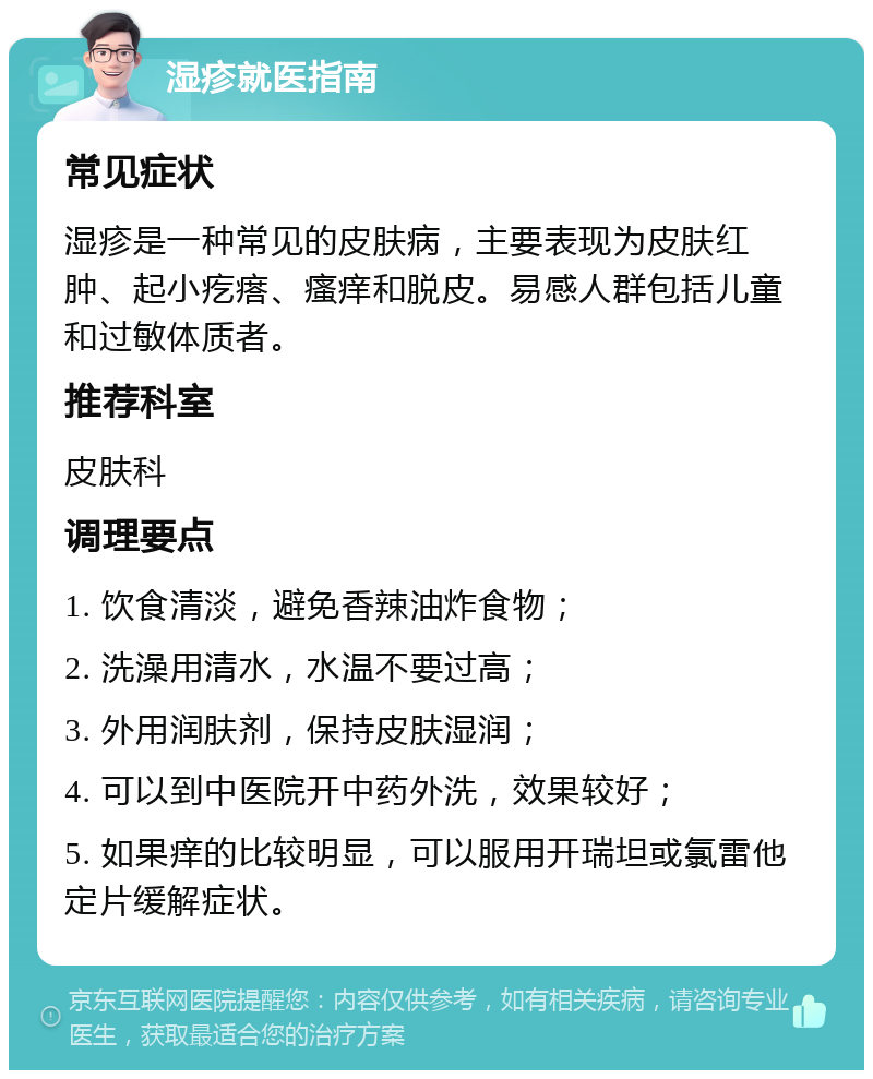 湿疹就医指南 常见症状 湿疹是一种常见的皮肤病，主要表现为皮肤红肿、起小疙瘩、瘙痒和脱皮。易感人群包括儿童和过敏体质者。 推荐科室 皮肤科 调理要点 1. 饮食清淡，避免香辣油炸食物； 2. 洗澡用清水，水温不要过高； 3. 外用润肤剂，保持皮肤湿润； 4. 可以到中医院开中药外洗，效果较好； 5. 如果痒的比较明显，可以服用开瑞坦或氯雷他定片缓解症状。