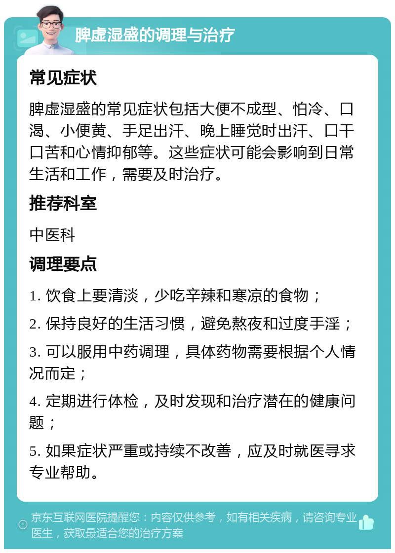 脾虚湿盛的调理与治疗 常见症状 脾虚湿盛的常见症状包括大便不成型、怕冷、口渴、小便黄、手足出汗、晚上睡觉时出汗、口干口苦和心情抑郁等。这些症状可能会影响到日常生活和工作，需要及时治疗。 推荐科室 中医科 调理要点 1. 饮食上要清淡，少吃辛辣和寒凉的食物； 2. 保持良好的生活习惯，避免熬夜和过度手淫； 3. 可以服用中药调理，具体药物需要根据个人情况而定； 4. 定期进行体检，及时发现和治疗潜在的健康问题； 5. 如果症状严重或持续不改善，应及时就医寻求专业帮助。