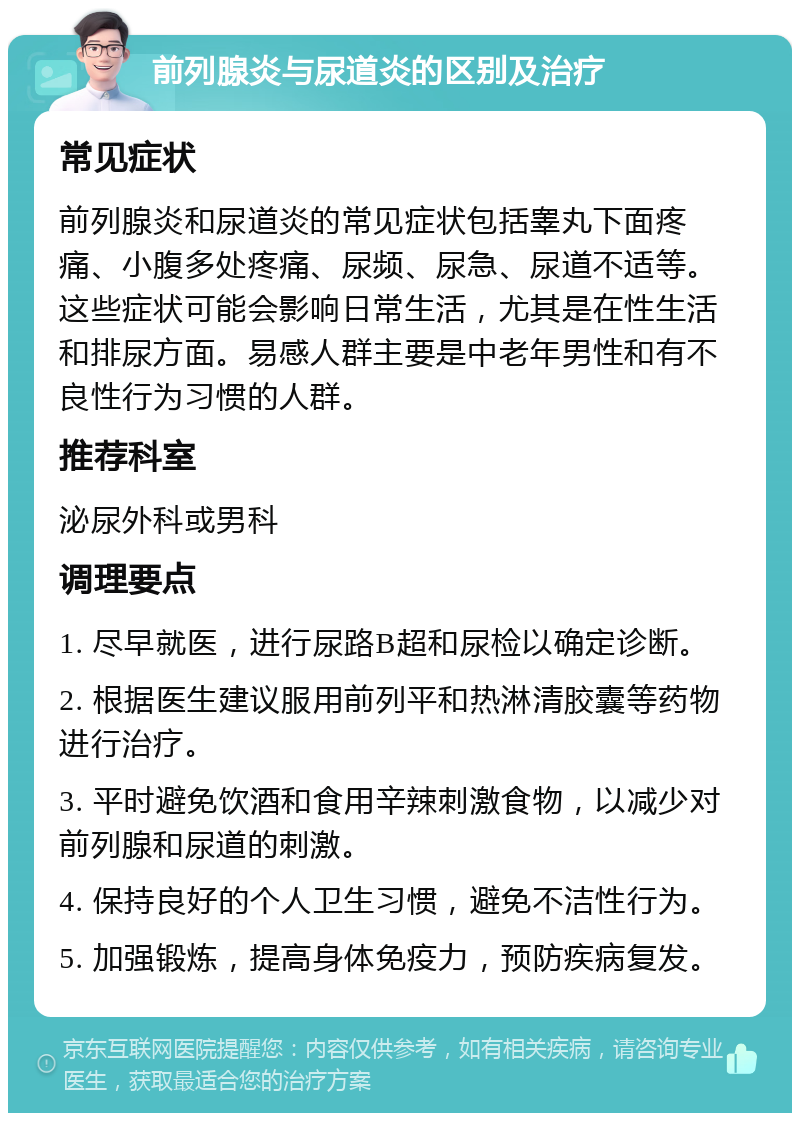 前列腺炎与尿道炎的区别及治疗 常见症状 前列腺炎和尿道炎的常见症状包括睾丸下面疼痛、小腹多处疼痛、尿频、尿急、尿道不适等。这些症状可能会影响日常生活，尤其是在性生活和排尿方面。易感人群主要是中老年男性和有不良性行为习惯的人群。 推荐科室 泌尿外科或男科 调理要点 1. 尽早就医，进行尿路B超和尿检以确定诊断。 2. 根据医生建议服用前列平和热淋清胶囊等药物进行治疗。 3. 平时避免饮酒和食用辛辣刺激食物，以减少对前列腺和尿道的刺激。 4. 保持良好的个人卫生习惯，避免不洁性行为。 5. 加强锻炼，提高身体免疫力，预防疾病复发。