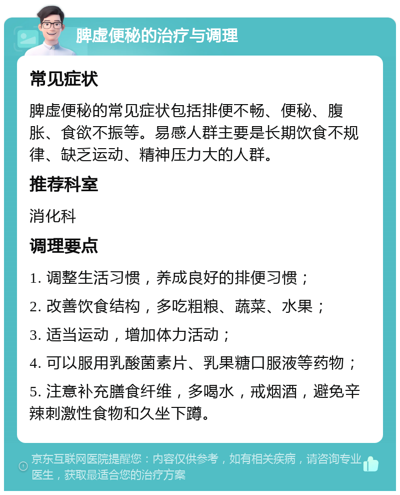 脾虚便秘的治疗与调理 常见症状 脾虚便秘的常见症状包括排便不畅、便秘、腹胀、食欲不振等。易感人群主要是长期饮食不规律、缺乏运动、精神压力大的人群。 推荐科室 消化科 调理要点 1. 调整生活习惯，养成良好的排便习惯； 2. 改善饮食结构，多吃粗粮、蔬菜、水果； 3. 适当运动，增加体力活动； 4. 可以服用乳酸菌素片、乳果糖口服液等药物； 5. 注意补充膳食纤维，多喝水，戒烟酒，避免辛辣刺激性食物和久坐下蹲。