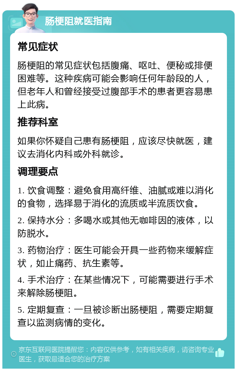 肠梗阻就医指南 常见症状 肠梗阻的常见症状包括腹痛、呕吐、便秘或排便困难等。这种疾病可能会影响任何年龄段的人，但老年人和曾经接受过腹部手术的患者更容易患上此病。 推荐科室 如果你怀疑自己患有肠梗阻，应该尽快就医，建议去消化内科或外科就诊。 调理要点 1. 饮食调整：避免食用高纤维、油腻或难以消化的食物，选择易于消化的流质或半流质饮食。 2. 保持水分：多喝水或其他无咖啡因的液体，以防脱水。 3. 药物治疗：医生可能会开具一些药物来缓解症状，如止痛药、抗生素等。 4. 手术治疗：在某些情况下，可能需要进行手术来解除肠梗阻。 5. 定期复查：一旦被诊断出肠梗阻，需要定期复查以监测病情的变化。