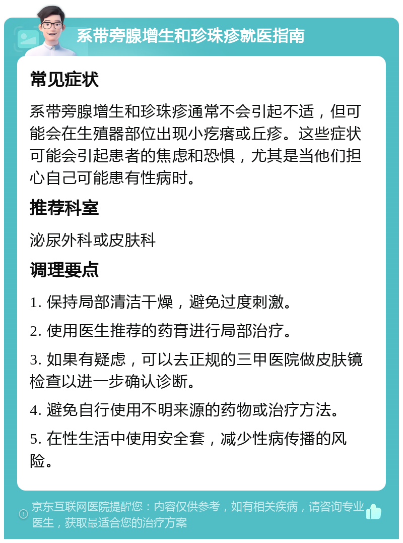 系带旁腺增生和珍珠疹就医指南 常见症状 系带旁腺增生和珍珠疹通常不会引起不适，但可能会在生殖器部位出现小疙瘩或丘疹。这些症状可能会引起患者的焦虑和恐惧，尤其是当他们担心自己可能患有性病时。 推荐科室 泌尿外科或皮肤科 调理要点 1. 保持局部清洁干燥，避免过度刺激。 2. 使用医生推荐的药膏进行局部治疗。 3. 如果有疑虑，可以去正规的三甲医院做皮肤镜检查以进一步确认诊断。 4. 避免自行使用不明来源的药物或治疗方法。 5. 在性生活中使用安全套，减少性病传播的风险。