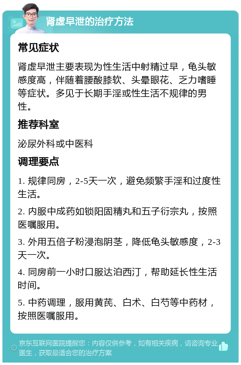 肾虚早泄的治疗方法 常见症状 肾虚早泄主要表现为性生活中射精过早，龟头敏感度高，伴随着腰酸膝软、头晕眼花、乏力嗜睡等症状。多见于长期手淫或性生活不规律的男性。 推荐科室 泌尿外科或中医科 调理要点 1. 规律同房，2-5天一次，避免频繁手淫和过度性生活。 2. 内服中成药如锁阳固精丸和五子衍宗丸，按照医嘱服用。 3. 外用五倍子粉浸泡阴茎，降低龟头敏感度，2-3天一次。 4. 同房前一小时口服达泊西汀，帮助延长性生活时间。 5. 中药调理，服用黄芪、白术、白芍等中药材，按照医嘱服用。