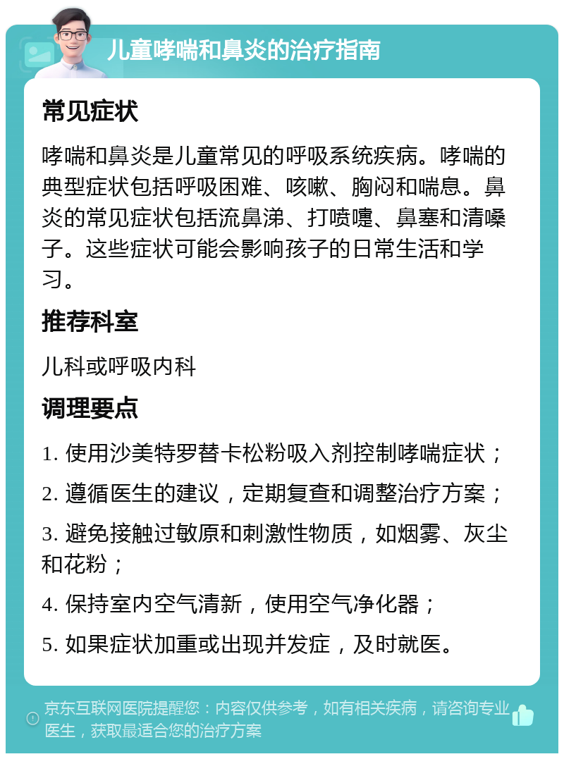 儿童哮喘和鼻炎的治疗指南 常见症状 哮喘和鼻炎是儿童常见的呼吸系统疾病。哮喘的典型症状包括呼吸困难、咳嗽、胸闷和喘息。鼻炎的常见症状包括流鼻涕、打喷嚏、鼻塞和清嗓子。这些症状可能会影响孩子的日常生活和学习。 推荐科室 儿科或呼吸内科 调理要点 1. 使用沙美特罗替卡松粉吸入剂控制哮喘症状； 2. 遵循医生的建议，定期复查和调整治疗方案； 3. 避免接触过敏原和刺激性物质，如烟雾、灰尘和花粉； 4. 保持室内空气清新，使用空气净化器； 5. 如果症状加重或出现并发症，及时就医。