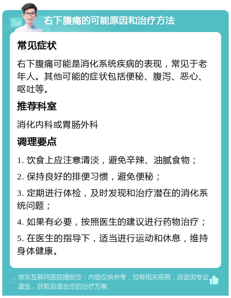 右下腹痛的可能原因和治疗方法 常见症状 右下腹痛可能是消化系统疾病的表现，常见于老年人。其他可能的症状包括便秘、腹泻、恶心、呕吐等。 推荐科室 消化内科或胃肠外科 调理要点 1. 饮食上应注意清淡，避免辛辣、油腻食物； 2. 保持良好的排便习惯，避免便秘； 3. 定期进行体检，及时发现和治疗潜在的消化系统问题； 4. 如果有必要，按照医生的建议进行药物治疗； 5. 在医生的指导下，适当进行运动和休息，维持身体健康。