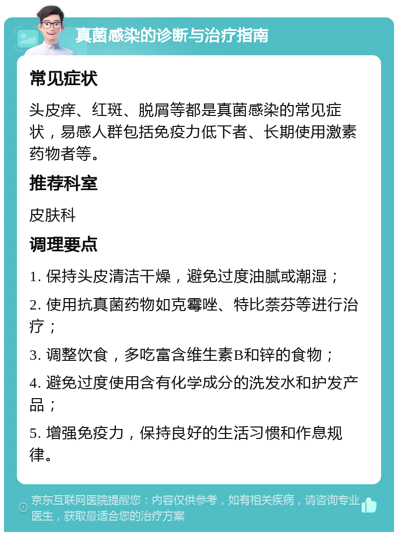 真菌感染的诊断与治疗指南 常见症状 头皮痒、红斑、脱屑等都是真菌感染的常见症状，易感人群包括免疫力低下者、长期使用激素药物者等。 推荐科室 皮肤科 调理要点 1. 保持头皮清洁干燥，避免过度油腻或潮湿； 2. 使用抗真菌药物如克霉唑、特比萘芬等进行治疗； 3. 调整饮食，多吃富含维生素B和锌的食物； 4. 避免过度使用含有化学成分的洗发水和护发产品； 5. 增强免疫力，保持良好的生活习惯和作息规律。