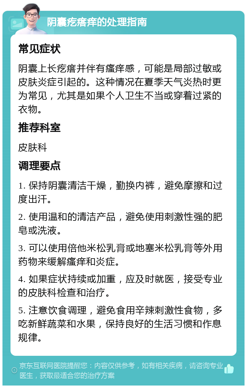 阴囊疙瘩痒的处理指南 常见症状 阴囊上长疙瘩并伴有瘙痒感，可能是局部过敏或皮肤炎症引起的。这种情况在夏季天气炎热时更为常见，尤其是如果个人卫生不当或穿着过紧的衣物。 推荐科室 皮肤科 调理要点 1. 保持阴囊清洁干燥，勤换内裤，避免摩擦和过度出汗。 2. 使用温和的清洁产品，避免使用刺激性强的肥皂或洗液。 3. 可以使用倍他米松乳膏或地塞米松乳膏等外用药物来缓解瘙痒和炎症。 4. 如果症状持续或加重，应及时就医，接受专业的皮肤科检查和治疗。 5. 注意饮食调理，避免食用辛辣刺激性食物，多吃新鲜蔬菜和水果，保持良好的生活习惯和作息规律。