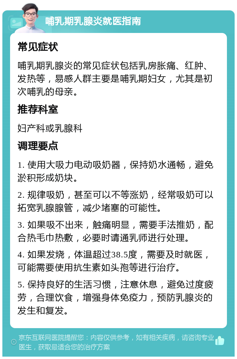 哺乳期乳腺炎就医指南 常见症状 哺乳期乳腺炎的常见症状包括乳房胀痛、红肿、发热等，易感人群主要是哺乳期妇女，尤其是初次哺乳的母亲。 推荐科室 妇产科或乳腺科 调理要点 1. 使用大吸力电动吸奶器，保持奶水通畅，避免淤积形成奶块。 2. 规律吸奶，甚至可以不等涨奶，经常吸奶可以拓宽乳腺腺管，减少堵塞的可能性。 3. 如果吸不出来，触痛明显，需要手法推奶，配合热毛巾热敷，必要时请通乳师进行处理。 4. 如果发烧，体温超过38.5度，需要及时就医，可能需要使用抗生素如头孢等进行治疗。 5. 保持良好的生活习惯，注意休息，避免过度疲劳，合理饮食，增强身体免疫力，预防乳腺炎的发生和复发。