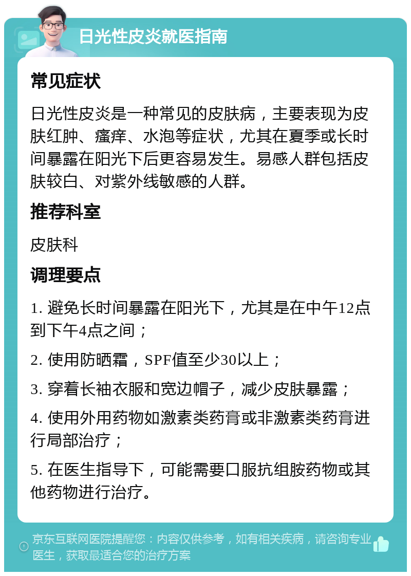 日光性皮炎就医指南 常见症状 日光性皮炎是一种常见的皮肤病，主要表现为皮肤红肿、瘙痒、水泡等症状，尤其在夏季或长时间暴露在阳光下后更容易发生。易感人群包括皮肤较白、对紫外线敏感的人群。 推荐科室 皮肤科 调理要点 1. 避免长时间暴露在阳光下，尤其是在中午12点到下午4点之间； 2. 使用防晒霜，SPF值至少30以上； 3. 穿着长袖衣服和宽边帽子，减少皮肤暴露； 4. 使用外用药物如激素类药膏或非激素类药膏进行局部治疗； 5. 在医生指导下，可能需要口服抗组胺药物或其他药物进行治疗。